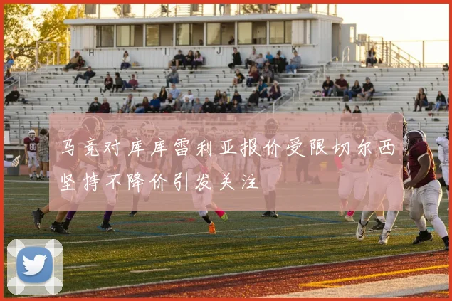 马竞对库库雷利亚报价受限切尔西坚持不降价引发关注