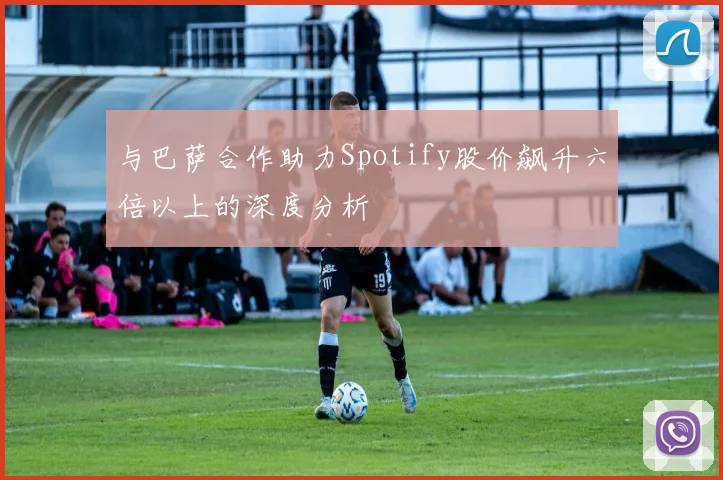 与巴萨合作助力Spotify股价飙升六倍以上的深度分析