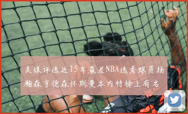 美媒评选近15年最差NBA选秀球员杨瀚森亨德森怀斯曼本内特榜上有名