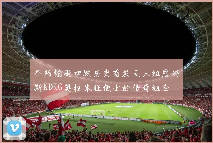 乔约翰逊回顾历史首发五人组詹姆斯KDKG奥拉朱旺便士的传奇组合