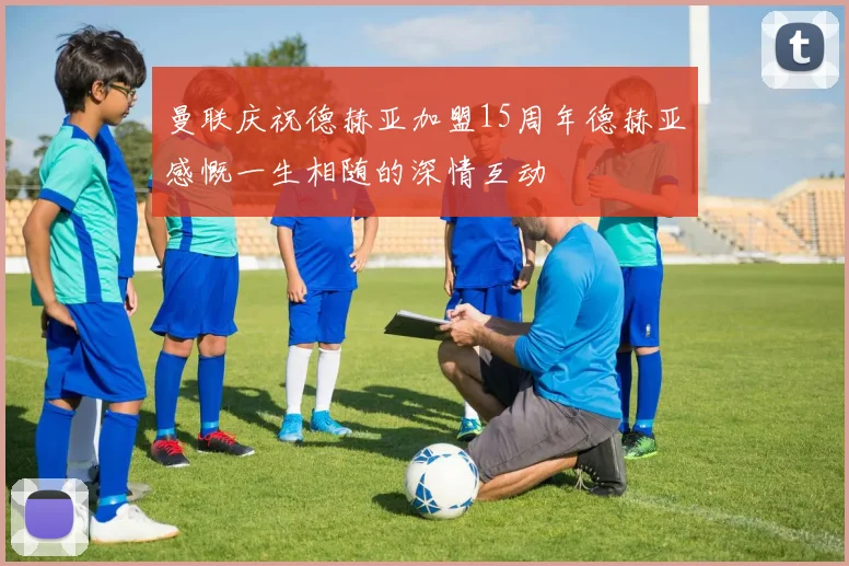 曼联庆祝德赫亚加盟15周年德赫亚感慨一生相随的深情互动