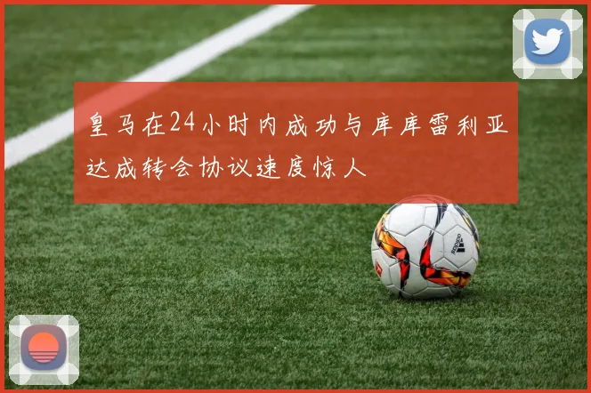 皇马在24小时内成功与库库雷利亚达成转会协议速度惊人