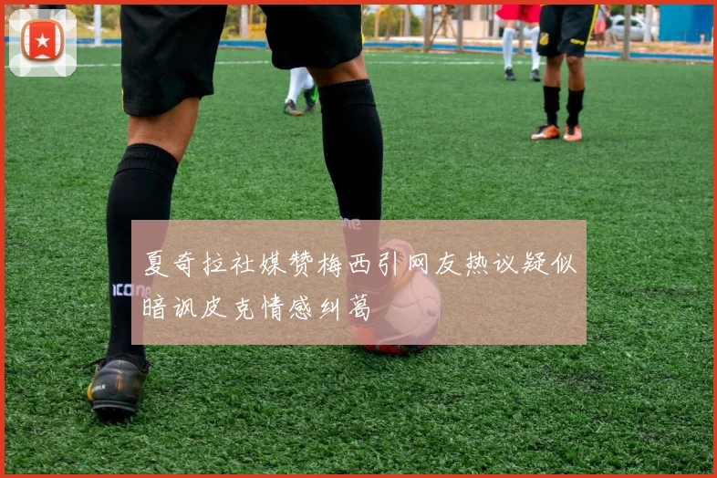 夏奇拉社媒赞梅西引网友热议疑似暗讽皮克情感纠葛