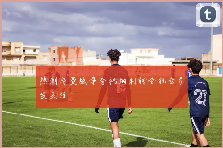 热刺与曼城争夺托纳利转会机会引发关注