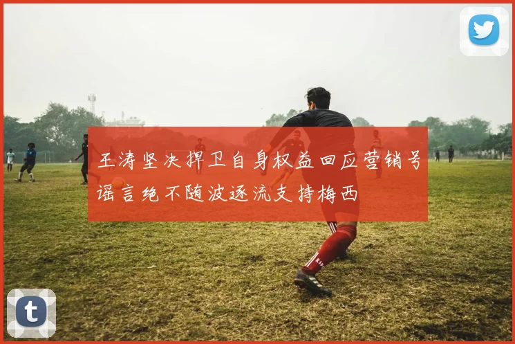 王涛坚决捍卫自身权益回应营销号谣言绝不随波逐流支持梅西