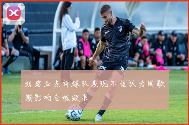 刘建业点评球队表现不佳认为间歇期影响合练效果